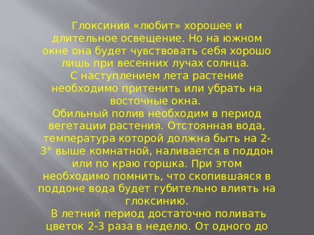 Глоксиния «любит» хорошее и длительное освещение. Но на южном окне она будет чувствовать себя хорошо лишь при весенних лучах солнца. С наступлением лета растение необходимо притенить или убрать на восточные окна. Обильный полив необходим в период вегетации растения. Отстоянная вода, температура которой должна быть на 2-3° выше комнатной, наливается в поддон или по краю горшка. При этом необходимо помнить, что скопившаяся в поддоне вода будет губительно влиять на глоксинию.  В летний период достаточно поливать цветок 2-3 раза в неделю. От одного до другого полива земля должна просохнуть. 