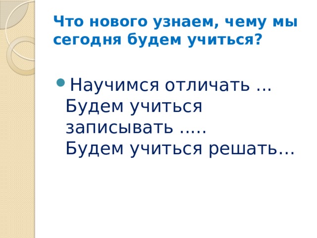 Что нового узнаем, чему мы сегодня будем учиться? Научимся отличать ...  Будем учиться записывать .....  Будем учиться решать… 