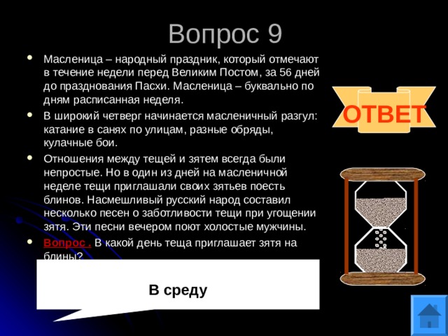 Вопрос 9 Масленица – народный праздник, который отмечают в течение недели перед Великим Постом, за 56 дней до празднования Пасхи. Масленица – буквально по дням расписанная неделя. В широкий четверг начинается масленичный разгул: катание в санях по улицам, разные обряды, кулачные бои. Отношения между тещей и зятем всегда были непростые. Но в один из дней на масленичной неделе тещи приглашали своих зятьев поесть блинов. Насмешливый русский народ составил несколько песен о заботливости тещи при угощении зятя. Эти песни вечером поют холостые мужчины. Вопрос . В какой день теща приглашает зятя на блины? ОТВЕТ В среду 