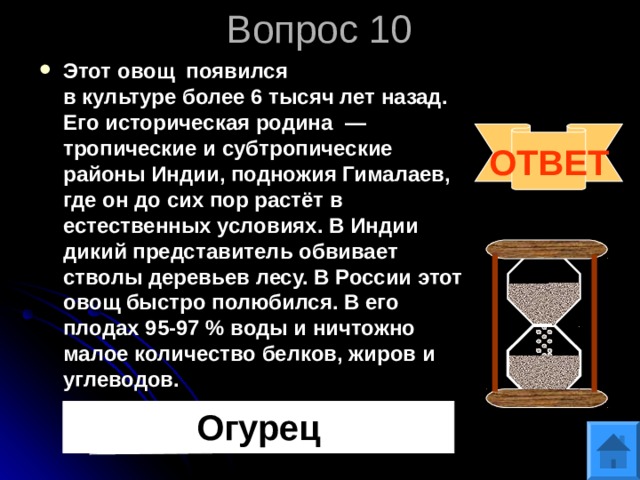 Вопрос 10 Этот овощ появился в культуре более 6 тысяч лет назад. Его историческая родина  — тропические и субтропические районы Индии, подножия Гималаев, где он до сих пор растёт в естественных условиях. В Индии дикий представитель обвивает стволы деревьев лесу. В России этот овощ быстро полюбился. В его плодах 95-97 % воды и ничтожно малое количество белков, жиров и углеводов.  ОТВЕТ Огурец 
