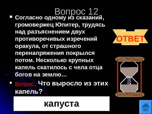 Вопрос 12 Согласно одному из сказаний, громовержец Юпитер, трудясь над разъяснением двух противоречивых изречений оракула, от страшного перенапряжения покрылся потом. Несколько крупных капель скатилось с чела отца богов на землю… Вопрос .  Что выросло из этих капель?   ОТВЕТ капуста 