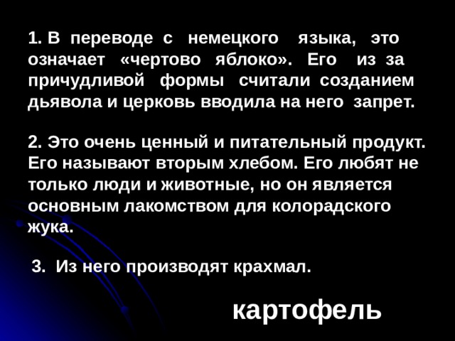 1. В переводе с немецкого языка, это означает «чертово яблоко». Его из за причудливой формы считали созданием дьявола и церковь вводила на него запрет. 2. Это очень ценный и питательный продукт. Его называют вторым хлебом. Его любят не только люди и животные, но он является основным лакомством для колорадского жука. 3. Из него производят крахмал.           картофель 