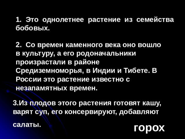 1. Это однолетнее растение из семейства бобовых. 2. Со времен каменного века оно вошло в культуру, а его родоначальники произрастали в районе Средиземноморья, в Индии и Тибете. В России это растение известно с незапамятных времен. 3.Из плодов этого растения готовят кашу, варят суп, его консервируют, добавляют салаты.        горох 