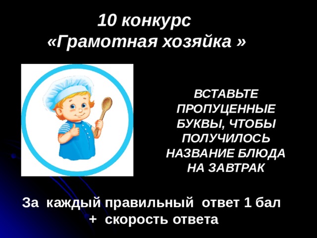 10 конкурс «Грамотная хозяйка » ВСТАВЬТЕ ПРОПУЦЕННЫЕ БУКВЫ, ЧТОБЫ ПОЛУЧИЛОСЬ НАЗВАНИЕ БЛЮДА НА ЗАВТРАК                                                За каждый правильный ответ 1 бал + скорость ответа 