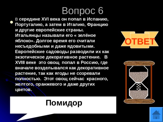 Вопрос 6 В середине XVI века он попал в Испанию, Португалию, а затем в Италию, Францию и другие европейские страны. Итальянцы называли его « зелёное яблоко». Долгое время его считали несъедобными и даже ядовитыми. Европейские садоводы разводили их как экзотическое декоративное растение. В XVIII веке это овощ попал в Россию, где вначале возделывался как декоративное растение, так как ягоды не созревали полностью. Этот овощ сейчас красного, желтого, оранжевого и даже других цветов. ОТВЕТ  Помидор 
