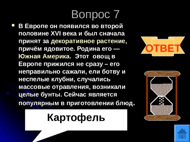 Вопрос 7 В Европе он появился во второй половине XVI века и был сначала принят за  декоративное растение , причём ядовитое. Родина его —  Южная Америка . Этот овощ в Европе прижился не сразу – его неправильно сажали, ели ботву и неспелые клубни, случались массовые отравления, возникали целые бунты. Сейчас является популярным в приготовлении блюд .  ОТВЕТ Картофель 