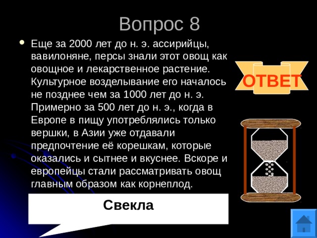 Вопрос 8 Еще за 2000 лет до н. э. ассирийцы, вавилоняне, персы знали этот овощ как овощное и лекарственное растение. Культурное возделывание его началось не позднее чем за 1000 лет до н. э. Примерно за 500 лет до н. э., когда в Европе в пищу употреблялись только вершки, в Азии уже отдавали предпочтение её корешкам, которые оказались и сытнее и вкуснее. Вскоре и европейцы стали рассматривать овощ главным образом как корнеплод.  ОТВЕТ Свекла 