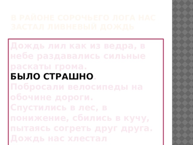 В районе Сорочьего лога нас застал ливневый дождь Дождь лил как из ведра, в небе раздавались сильные раскаты грома. БЫЛО  СТРАШНО . Побросали велосипеды на обочине дороги. Спустились в лес, в понижение, сбились в кучу, пытаясь согреть друг друга. Дождь нас хлестал беспощадно 30 минут. 