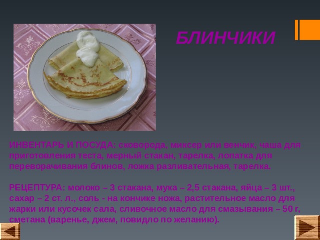 БЛИНЧИКИ ИНВЕНТАРЬ И ПОСУДА: сковорода, миксер или венчик, чаша для приготовления теста, мерный стакан, тарелка, лопатка для переворачивания блинов, ложка разливательная, тарелка.   РЕЦЕПТУРА: молоко – 3 стакана, мука – 2,5 стакана, яйца – 3 шт., сахар – 2 ст. л., соль - на кончике ножа, растительное масло для жарки или кусочек сала, сливочное масло для смазывания – 50 г, сметана (варенье, джем, повидло по желанию).   