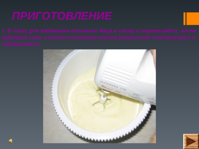 ПРИГОТОВЛЕНИЕ 1. В чашу для взбивания положите яйца и сахар и перемешайте, затем добавьте соль и влейте половину молока (комнатной температуры) и перемешайте. 