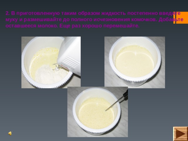 2. В приготовленную таким образом жидкость постепенно введите муку и размешивайте до полного исчезновения комочков. Добавьте оставшееся молоко. Еще раз хорошо перемешайте. 