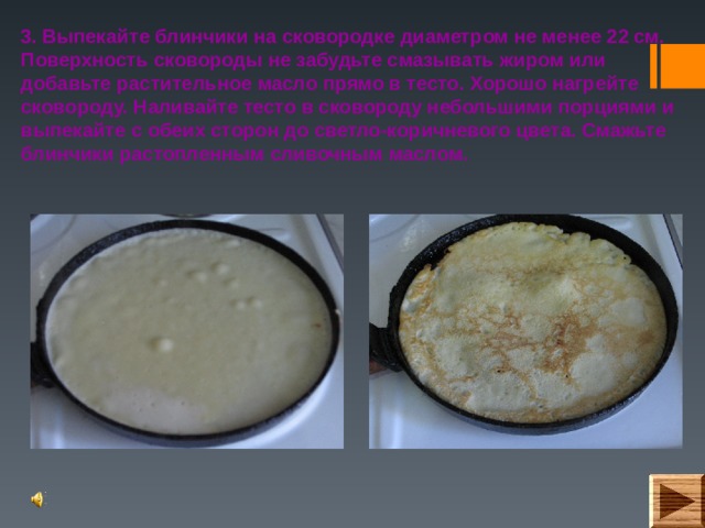 3. Выпекайте блинчики на сковородке диаметром не менее 22 см. Поверхность сковороды не забудьте смазывать жиром или добавьте растительное масло прямо в тесто. Хорошо нагрейте сковороду. Наливайте тесто в сковороду небольшими порциями и выпекайте с обеих сторон до светло-коричневого цвета. Смажьте блинчики растопленным сливочным маслом.  