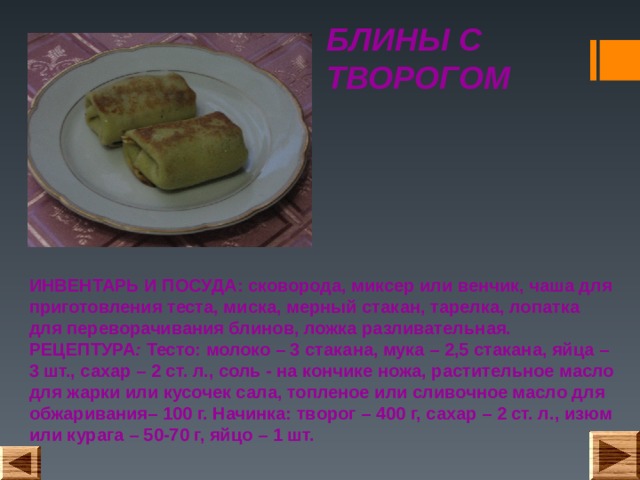 БЛИНЫ С ТВОРОГОМ ИНВЕНТАРЬ И ПОСУДА: сковорода, миксер или венчик, чаша для приготовления теста, миска, мерный стакан, тарелка, лопатка для переворачивания блинов, ложка разливательная.  РЕЦЕПТУРА : Тесто: молоко – 3 стакана, мука – 2,5 стакана, яйца – 3 шт., сахар – 2 ст. л., соль - на кончике ножа, растительное масло для жарки или кусочек сала, топленое или сливочное масло для обжаривания– 100 г. Начинка: творог – 400 г, сахар – 2 ст. л., изюм или курага – 50-70 г, яйцо – 1 шт. 
