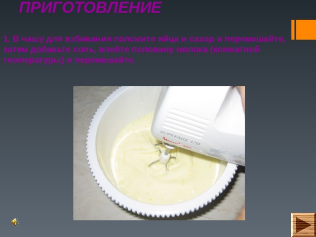 ПРИГОТОВЛЕНИЕ   1. В чашу для взбивания положите яйца и сахар и перемешайте, затем добавьте соль, влейте половину молока (комнатной температуры) и перемешайте.  