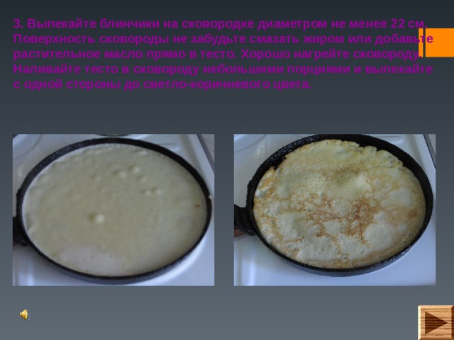 3. Выпекайте блинчики на сковородке диаметром не менее 22 см. Поверхность сковороды не забудьте смазать жиром или добавьте растительное масло прямо в тесто. Хорошо нагрейте сковороду. Наливайте тесто в сковороду небольшими порциями и выпекайте с одной стороны до светло-коричневого цвета.  