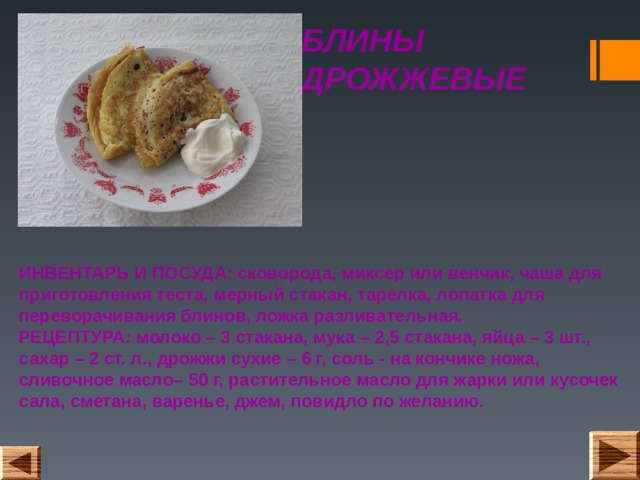 БЛИНЫ ДРОЖЖЕВЫЕ ИНВЕНТАРЬ И ПОСУДА: сковорода, миксер или венчик, чаша для приготовления теста, мерный стакан, тарелка, лопатка для переворачивания блинов, ложка разливательная.  РЕЦЕПТУРА : молоко – 3 стакана, мука – 2,5 стакана, яйца – 3 шт., сахар – 2 ст. л., дрожжи сухие – 6 г, соль - на кончике ножа, сливочное масло– 50 г, растительное масло для жарки или кусочек сала, сметана, варенье, джем, повидло по желанию. 