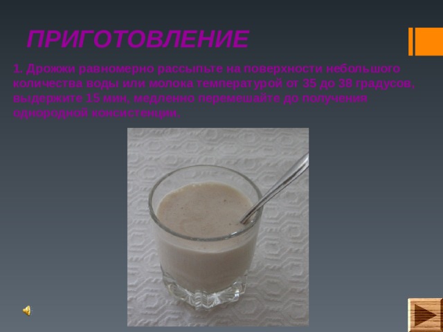 ПРИГОТОВЛЕНИЕ 1. Дрожжи равномерно рассыпьте на поверхности небольшого количества воды или молока температурой от 35 до 38 градусов, выдержите 15 мин, медленно перемешайте до получения однородной консистенции. 