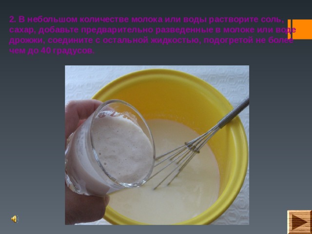 2. В небольшом количестве молока или воды растворите соль, сахар, добавьте предварительно разведенные в молоке или воде дрожжи, соедините с остальной жидкостью, подогретой не более чем до 40 градусов.  