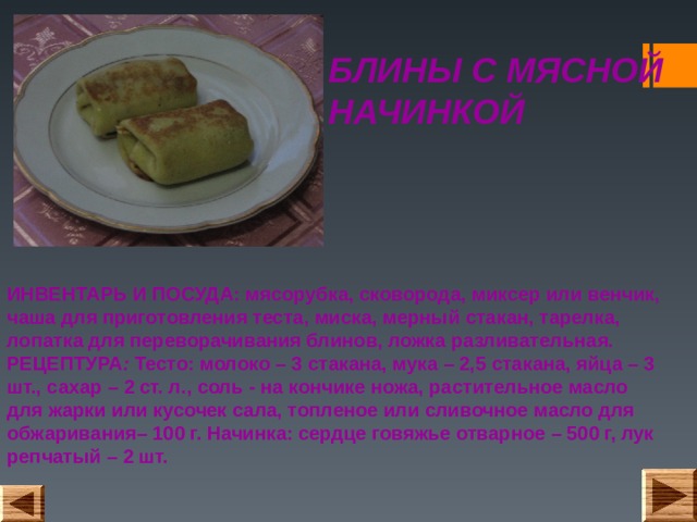 БЛИНЫ С МЯСНОЙ НАЧИНКОЙ ИНВЕНТАРЬ И ПОСУДА: мясорубка, сковорода, миксер или венчик, чаша для приготовления теста, миска, мерный стакан, тарелка, лопатка для переворачивания блинов, ложка разливательная.  РЕЦЕПТУРА : Тесто: молоко – 3 стакана, мука – 2,5 стакана, яйца – 3 шт., сахар – 2 ст. л., соль - на кончике ножа, растительное масло для жарки или кусочек сала, топленое или сливочное масло для обжаривания– 100 г. Начинка: сердце говяжье отварное – 500 г, лук репчатый – 2 шт.  