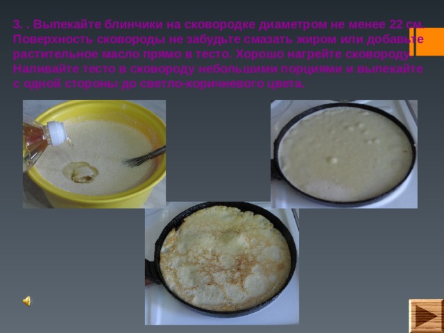 3. . Выпекайте блинчики на сковородке диаметром не менее 22 см. Поверхность сковороды не забудьте смазать жиром или добавьте растительное масло прямо в тесто. Хорошо нагрейте сковороду. Наливайте тесто в сковороду небольшими порциями и выпекайте с одной стороны до светло-коричневого цвета. 