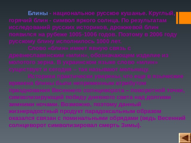  Блины - национальное русское кушанье. Круглый, горячий блин - символ яркого солнца. По результатам исследований русских историков, дрожжевой блин появился на рубеже 1005-1006 годов. Поэтому в 2006 году русскому блину исполнилось 1000 лет.   Слово «блин» имеет явную связь с древнеславянским «млин», обозначающем изделие из молотого зерна. В украинском языке слово «млин» существует и сегодня – так называют мельницу.   Историки практически уверены, что еще в языческие времена блины были непременным атрибутом празднования Весеннего солнцеворота – поворотной точки, символизирующей победу дневного света над долгими зимними ночами. Возможно, поэтому данный жизнерадостный продукт парадоксальным образом оказался связан с поминальными обрядами (ведь Весенний солнцеворот символизировал смерть Зимы). 
