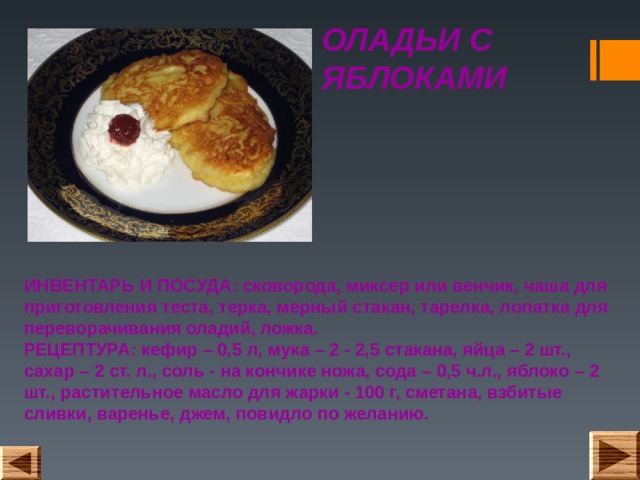 ОЛАДЬИ С ЯБЛОКАМИ ИНВЕНТАРЬ И ПОСУДА: сковорода, миксер или венчик, чаша для приготовления теста, терка, мерный стакан, тарелка, лопатка для переворачивания оладий, ложка.  РЕЦЕПТУРА : кефир – 0,5 л, мука – 2 - 2,5 стакана, яйца – 2 шт., сахар – 2 ст. л., соль - на кончике ножа, сода – 0,5 ч.л., яблоко – 2 шт., растительное масло для жарки - 100 г, сметана, взбитые сливки, варенье, джем, повидло по желанию. 
