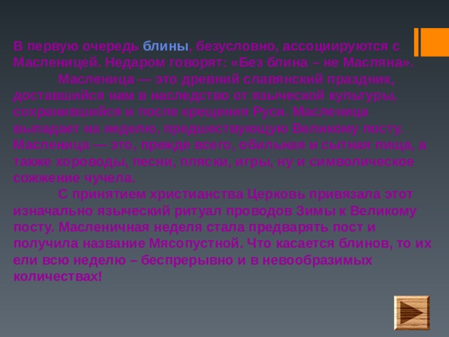 В первую очередь блины , безусловно, ассоциируются с Масленицей. Недаром говорят: «Без блина – не Масляна».   Масленица — это древний славянский праздник, доставшийся нам в наследство от языческой культуры, сохранившийся и после крещения Руси. Масленица выпадает на неделю, предшествующую Великому посту.  Масленица — это, прежде всего, обильная и сытная пища, а также хороводы, песни, пляски, игры, ну и символическое сожжение чучела.   С принятием христианства Церковь привязала этот изначально языческий ритуал проводов Зимы к Великому посту. Масленичная неделя стала предварять пост и получила название Мясопустной. Что касается блинов, то их ели всю неделю – беспрерывно и в невообразимых количествах!   
