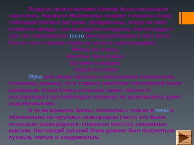  Процесс приготовления блинов было настоящим таинством. Накануне Масленицы хозяйки готовили опару, соблюдая особые ритуалы. Дождавшись, когда на небе появятся звезды, они выходили к водоему или колодцу и уже там замешивали тесто (иногда добавляя в него снег). После чего ставили опару на окошко, приговаривая: Месяц ты месяц,  Золотые твои рожки,  Взгляни в окошко,  Подуй на опару.  Мука для опары бралась самая разная (пшеничная, ячменная, ржаная), но в старину наиболее популярной была гречишная. Сами блины готовили также тайком от посторонних глаз (наблюдать процесс не разрешалось даже родственникам).   В те же времена блины готовились только в печи и обязательно на чугунных сковородках (часто это были несколько сковородочек, спаянных вместе), смазанных маслом. Настоящий русский блин должен был получиться пухлым, легким и ноздреватым.    