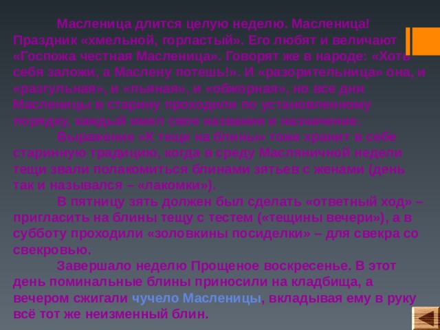  Масленица длится целую неделю. Масленица! Праздник «хмельной, горластый». Его любят и величают «Госпожа честная Масленица». Говорят же в народе: «Хоть себя заложи, а Маслену потешь!». И «разорительница» она, и «разгульная», и «пьяная», и «обжорная», но все дни Масленицы в старину проходили по установленному порядку, каждый имел свое название и назначение.  Выражение «К теще на блины» тоже хранит в себе старинную традицию, когда в среду Масляничной недели тещи звали полакомиться блинами зятьев с женами (день так и назывался – «лакомки»).   В пятницу зять должен был сделать «ответный ход» – пригласить на блины тещу с тестем («тещины вечери»), а в субботу проходили «золовкины посиделки» – для свекра со свекровью.   Завершало неделю Прощеное воскресенье. В этот день поминальные блины приносили на кладбища, а вечером сжигали чучело Масленицы , вкладывая ему в руку всё тот же неизменный блин.  