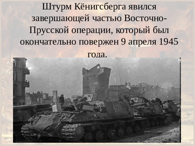 Штурм Кёнигсберга явился завершающей частью Восточно-Прусской операции, который был окончательно повержен 9 апреля 1945 года.    
