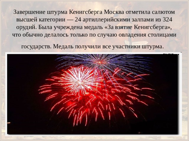 Завершение штурма Кенигсберга Москва отметила салютом высшей категории — 24 артиллерийскими залпами из 324 орудий. Была учреждена медаль «За взятие Кенигсберга», что обычно делалось только по случаю овладения столицами государств. Медаль получили все участники штурма.  