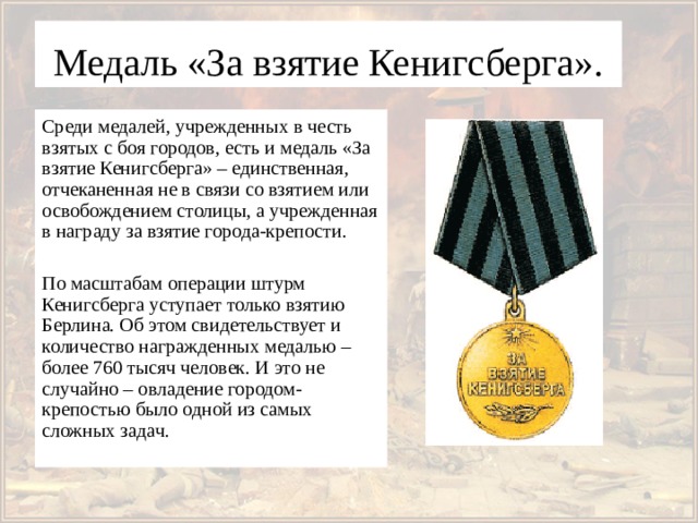 Медаль «За взятие Кенигсберга». Среди медалей, учрежденных в честь взятых с боя городов, есть и медаль «За взятие Кенигсберга» – единственная, отчеканенная не в связи со взятием или освобождением столицы, а учрежденная в награду за взятие города-крепости. По масштабам операции штурм Кенигсберга уступает только взятию Берлина. Об этом свидетельствует и количество награжденных медалью – более 760 тысяч человек. И это не случайно – овладение городом-крепостью было одной из самых сложных задач. 
