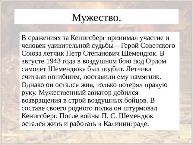 Мужество. В сражениях за Кенигсберг принимал участие и человек удивительной судьбы – Герой Советского Союза летчик Петр Степанович Шемендюк. В августе 1943 года в воздушном бою под Орлом самолет Шемендюка был подбит. Летчика считали погибшим, поставили ему памятник. Однако он остался жив, только потерял правую руку. Мужественный авиатор добился возвращения в строй воздушных бойцов. В составе своего родного полка он штурмовал Кенигсберг. После войны П. С. Шемендюк остался жить и работать в Калининграде. 