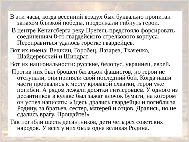 В эти часы, когда весенний воздух был буквально пропитан запахом близкой победы, продолжали гибнуть герои.  В центре Кенигсберга реку Прегель предстояло форсировать соединениям 8-го гвардейского стрелкового корпуса. Переправиться удалось горстке гвардейцев. Вот их имена: Вешкин, Горобец, Лазарев, Ткаченко, Шайдеревский и Шиндрат. Вот их национальности: русские, белорус, украинец, еврей.  Против них был брошен батальон фашистов, но герои не отступали, они приняли свой последний бой. Когда наши части прорвались к месту кровавой схватки, герои уже погибли. А рядом лежали десятки гитлеровцев. У одного из десантников в кулаке был зажат клочок бумаги, на котором он успел написать: «Здесь дрались гвардейцы и погибли за Родину, за братьев, сестер, матерей и отцов. Дрались, но не сдались врагу. Прощайте!»  Так погибли шесть десантников, дети четырех советских народов. У всех у них была одна великая Родина. 