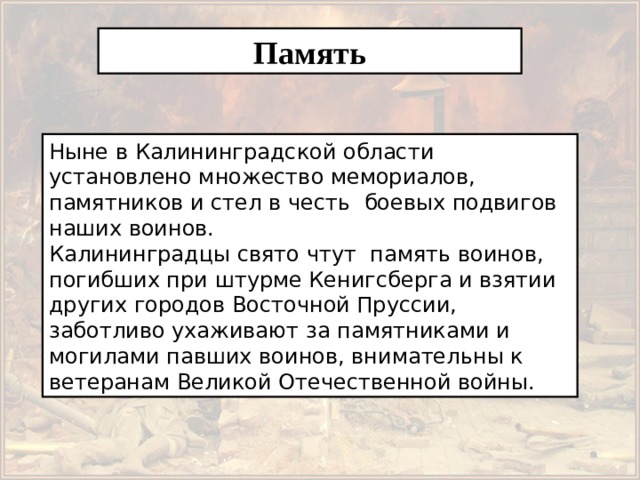Память Ныне в Калининградской области установлено множество мемориалов, памятников и стел в честь боевых подвигов наших воинов. Калининградцы свято чтут память воинов, погибших при штурме Кенигсберга и взятии других городов Восточной Пруссии, заботливо ухаживают за памятниками и могилами павших воинов, внимательны к ветеранам Великой Отечественной войны. 