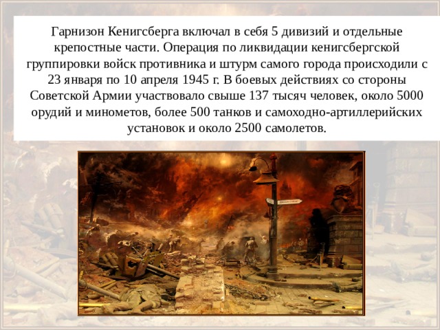 Гарнизон Кенигсберга включал в себя 5 дивизий и отдельные крепостные части. Операция по ликвидации кенигсбергской группировки войск противника и штурм самого города происходили с 23 января по 10 апреля 1945 г. В боевых действиях со стороны Советской Армии участвовало свыше 137 тысяч человек, около 5000 орудий и минометов, более 500 танков и самоходно-артиллерийских установок и около 2500 самолетов. 