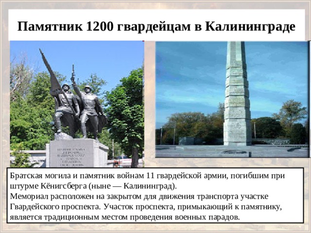 Памятник 1200 гвардейцам в Калининграде Братская могила и памятник войнам 11 гвардейской армии, погибшим при штурме Кёнигсберга (ныне — Калининград).  Мемориал расположен на закрытом для движения транспорта участке Гвардейского проспекта. Участок проспекта, примыкающий к памятнику, является традиционным местом проведения военных парадов. 