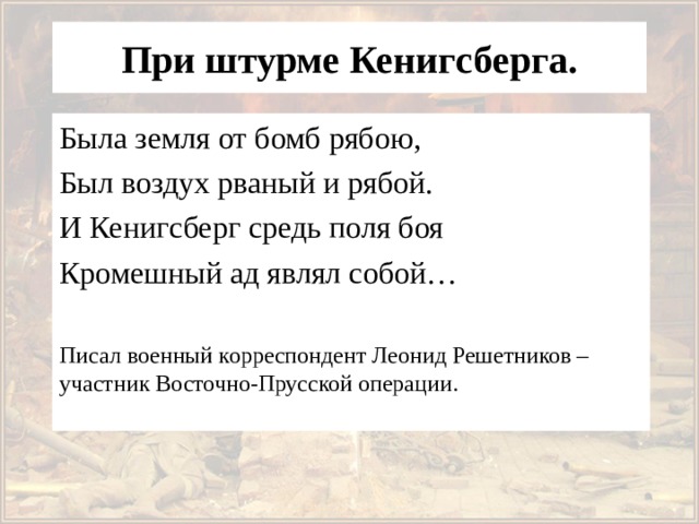  При штурме Кенигсберга.   Была земля от бомб рябою, Был воздух рваный и рябой. И Кенигсберг средь поля боя Кромешный ад являл собой… Писал военный корреспондент Леонид Решетников – участник Восточно-Прусской операции. 