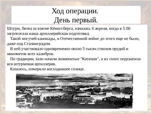 Ход операции.  День первый. Штурм, битва за взятие Кёнигсберга, началась 6 апреля, когда в 5.00 загрохотала наша артиллерийская подготовка.     Такой могучей канонады, в Отечественной войне до этого еще не было, даже под Сталинградом.     В ней участвовало одновременно около 5 тысяч стволов орудий и минометов всех калибров.     По традиции, залп начали знаменитые 
