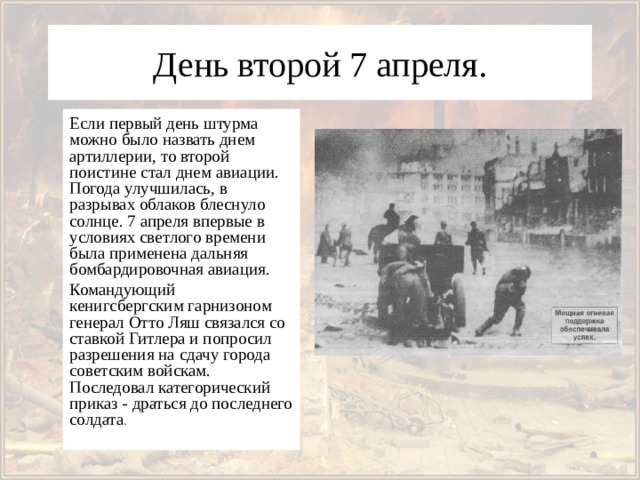 День второй 7 апреля. Если первый день штурма можно было назвать днем артиллерии, то второй поистине стал днем авиации. Погода улучшилась, в разрывах облаков блеснуло солнце. 7 апреля впервые в условиях светлого времени была применена дальняя бомбардировочная авиация. Командующий кенигсбергским гарнизоном генерал Отто Ляш связался со ставкой Гитлера и попросил разрешения на сдачу города советским войскам. Последовал категорический приказ - драться до последнего солдата . 