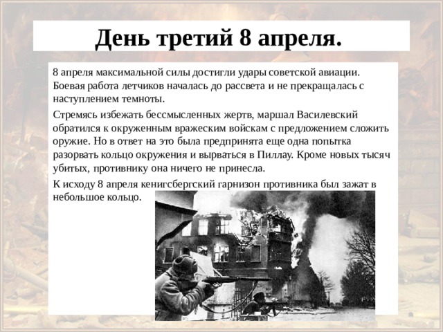 День третий 8 апреля. 8 апреля максимальной силы достигли удары советской авиации. Боевая работа летчиков началась до рассвета и не прекращалась с наступлением темноты. Стремясь избежать бессмысленных жертв, маршал Василевский обратился к окруженным вражеским войскам с предложением сложить оружие. Но в ответ на это была предпринята еще одна попытка разорвать кольцо окружения и вырваться в Пиллау. Кроме новых тысяч убитых, противнику она ничего не принесла. К исходу 8 апреля кенигсбергский гарнизон противника был зажат в небольшое кольцо. 