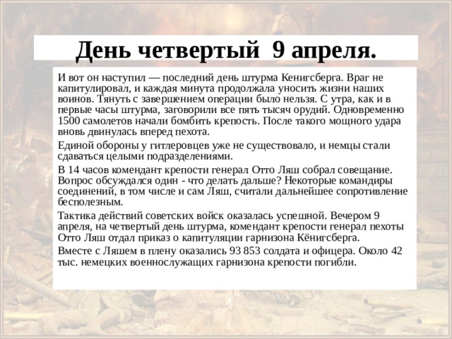 День четвертый 9 апреля. И вот он наступил — последний день штурма Кенигсберга. Враг не капитулировал, и каждая минута продолжала уносить жизни наших воинов. Тянуть с завершением операции было нельзя. С утра, как и в первые часы штурма, заговорили все пять тысяч орудий. Одновременно 1500 самолетов начали бомбить крепость. После такого мощного удара вновь двинулась вперед пехота. Единой обороны у гитлеровцев уже не существовало, и немцы стали сдаваться целыми подразделениями. В 14 часов комендант крепости генерал Отто Ляш собрал совещание. Вопрос обсуждался один - что делать дальше? Некоторые командиры соединений, в том числе и сам Ляш, считали дальнейшее сопротивление бесполезным. Тактика действий советских войск оказалась успешной. Вечером 9 апреля, на четвертый день штурма, комендант крепости генерал пехоты Отто Ляш отдал приказ о капитуляции гарнизона Кёнигсберга. Вместе с Ляшем в плену оказались 93 853 солдата и офицера. Около 42 тыс. немецких военнослужащих гарнизона крепости погибли. 