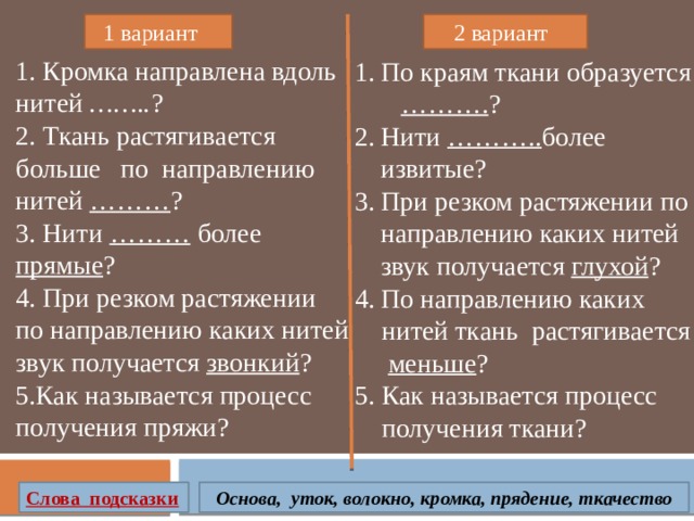  1 вариант  2 вариант 1. Кромка направлена вдоль нитей …….. ? 2. Ткань растягивается больше по направлению нитей ……… ? 3. Нити ……… более прямые ? 4. При резком растяжении по направлению каких нитей звук получается звонкий ? 5.Как называется процесс получения пряжи? По краям ткани образуется ………. ? Нити ……….. более извитые? При резком растяжении по направлению каких нитей звук получается глухой ? По направлению каких  нитей ткань растягивается  меньше ? 5. Как называется процесс  получения ткани? Слова подсказки Основа, уток, волокно, кромка, прядение, ткачество 