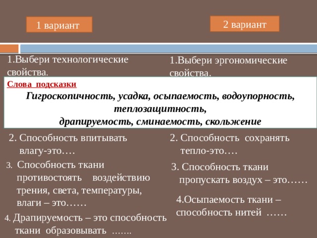 2 вариант 1 вариант 1.Выбери технологические свойства . 1.Выбери эргономические свойства. Слова подсказки Гигроскопичность, усадка, осыпаемость, водоупорность, теплозащитность, драпируемость, сминаемость, скольжение 2. Способность сохранять 2. Способность впитывать  тепло-это….  влагу-это…. 3. Способность ткани  противостоять воздействию  трения, света, температуры,  влаги – это…… 3. Способность ткани  пропускать воздух – это…… 4.Осыпаемость ткани – способность нитей …… 4. Драпируемость – это способность  ткани образовывать ……. 