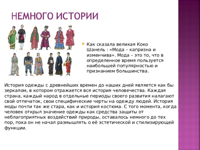 Как сказала великая Коко Шанель : «Мода – капризна и изменчива». Мода – это то, что в определенное время пользуется наибольшей популярностью и признанием большинства. Как сказала великая Коко Шанель : «Мода – капризна и изменчива». Мода – это то, что в определенное время пользуется наибольшей популярностью и признанием большинства. История одежды с древнейших времен до наших дней является как бы зеркалом, в котором отражается вся история человечества. Каждая страна, каждый народ в отдельные периоды своего развития налагают свой отпечаток, свои специфические черты на одежду людей. История моды почти так же стара, как и история костюма. С того момента, когда человек открыл значение одежды как средства защиты от неблагоприятных воздействий природы, оставалось немного до тех пор, пока он не начал размышлять о её эстетической и стилизирующей функции. 