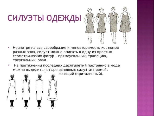 Несмотря на все своеобразие и неповторимость костюмов разных эпох, силуэт можно вписать в одну из простых геометрических фигур – прямоугольник, трапецию, треугольник, овал.  На протяжении последних десятилетий постоянно в моде можно выделить четыре основных силуэта: прямой, полуприлегающий, прилегающий (приталенный), расширенный (трапеция)  