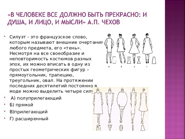Силуэт - это французское слово, которым называют внешние очертания любого предмета, его «тень». Несмотря на все своеобразие и неповторимость костюмов разных эпох, их можно вписать в одну из простых геометрических фигур – прямоугольник, трапецию, треугольник, овал. На протяжении последних десятилетий постоянно в моде можно выделить четыре силуэта:  А) полуприлегающий Б) прямой В)прилегающий Г) расширенный 