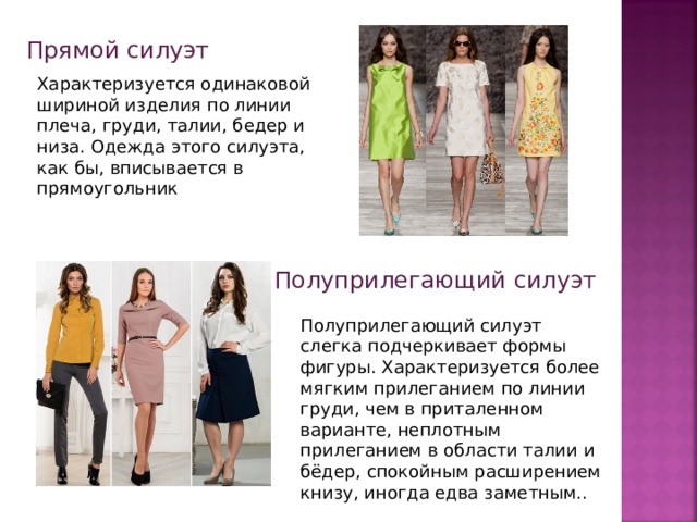 Прямой силуэт Характеризуется одинаковой шириной изделия по линии плеча, груди, талии, бедер и низа. Одежда этого силуэта, как бы, вписывается в прямоугольник Полуприлегающий силуэт   Полуприлегающий силуэт слегка подчеркивает формы фигуры. Характеризуется более мягким прилеганием по линии груди, чем в приталенном варианте, неплотным прилеганием в области талии и бёдер, спокойным расширением книзу, иногда едва заметным..  