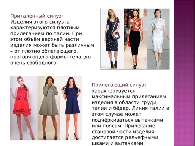 Приталенный силуэт Изделия этого силуэта характеризуются плотным прилеганием по талии. При этом объём верхней части изделия может быть различным – от плотно облегающего, повторяющего формы тела, до очень свободного.  Прилегающий силуэт характеризуется максимальным прилеганием изделия в области груди, талии и бёдер. Линия талии в этом случае может подчёркиваться вытачками или поясом. Прилегание становой части изделия достигается рельефными швами и вытачками.  