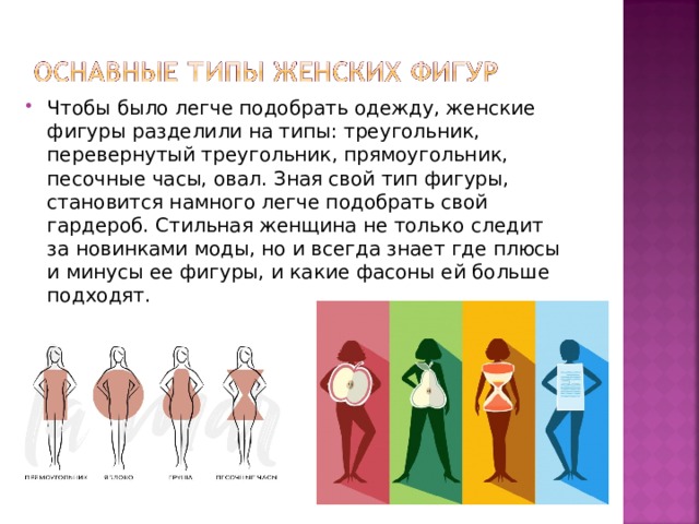 Чтобы было легче подобрать одежду, женские фигуры разделили на типы: треугольник, перевернутый треугольник, прямоугольник, песочные часы, овал. Зная свой тип фигуры, становится намного легче подобрать свой гардероб. Стильная женщина не только следит за новинками моды, но и всегда знает где плюсы и минусы ее фигуры, и какие фасоны ей больше подходят. 